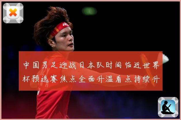 中国男足迎战日本队时间临近世界杯预选赛焦点全面升温看点持续升级-深度解析
