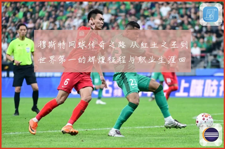 穆斯特网球传奇之路 从红土之王到世界第一的辉煌征程与职业生涯回顾-深度解析