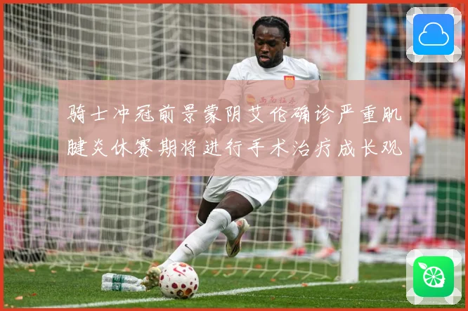 骑士冲冠前景蒙阴艾伦确诊严重肌腱炎休赛期将进行手术治疗成长观察-深度解析