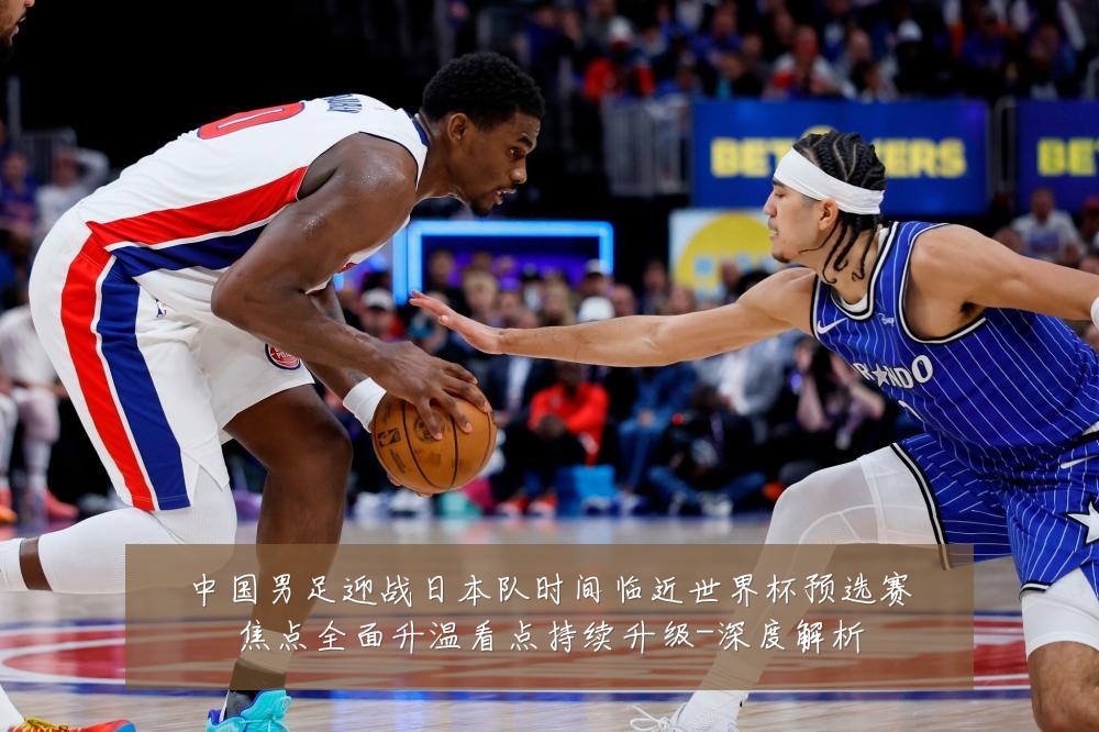 中国男足迎战日本队时间临近世界杯预选赛焦点全面升温看点持续升级-深度解析
